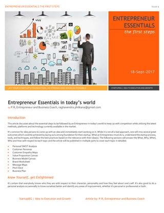 ENTREPRENEUR ESSENTIALS THE FIRST STEPS Issue 1
StartupIEG | Idea to Execution and Growth Article by: P.R, Entrepreneur and Business Coach
ENTREPRENEUR
ESSENTIALS
the first steps
18-Sept-2017
LAY YOUR STARTUP’S FOUNDATION, AS STRONG AND SOON AS POSSIBLE STARTUPIEG | IDEA TO EXECUTION AND GROWTH
Introduction
This article discusses about the essential steps to be followed by an Entrepreneur in today’s world to keep up with competition while utilizing the latest
methods, platforms and technology currently available in the market.
It’s common for idea persons to come up with an idea and immediately start working on it. While it is not all a bad approach, one will miss several great
outcomes which could be achieved by laying out a strong foundation for their startup. What an Entrepreneur must do is, understand the startup process,
tools, and techniques, and follow the best practices based on the relevance with their idea(s). The following sections will answer the What, Why, When,
Who and How with respect to each topic and the article will be published in multiple parts to cover each topic in detailed.
 Personal SWOT Analysis
 Customer Personas
 Customer Empathy Maps
 Value Proposition Canvas
 Business Model Canvas
 Brand Worksheet
 Message Maps
 Pitch Deck
 Business Plan
know Yourself, get Enlightened
It's certain that everybody knows who they are with respect to their character, personality and how they feel about one's self. It's also good to do a
personal analysis occasionally to know ourselves better and identify any areas of improvement, whether it's personal or professional or both.
Entrepreneur Essentials in today’s world
by P.R, Entrepreneur and Business Coach, raghavendra.philkana@gmail.com
 