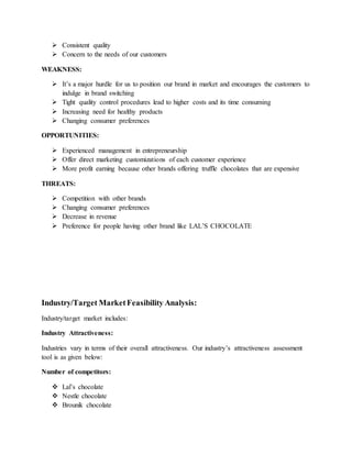  Consistent quality
 Concern to the needs of our customers
WEAKNESS:
 It’s a major hurdle for us to position our brand in market and encourages the customers to
indulge in brand switching
 Tight quality control procedures lead to higher costs and its time consuming
 Increasing need for healthy products
 Changing consumer preferences
OPPORTUNITIES:
 Experienced management in entrepreneurship
 Offer direct marketing customizations of each customer experience
 More profit earning because other brands offering truffle chocolates that are expensive
THREATS:
 Competition with other brands
 Changing consumer preferences
 Decrease in revenue
 Preference for people having other brand like LAL’S CHOCOLATE
Industry/Target MarketFeasibility Analysis:
Industry/target market includes:
Industry Attractiveness:
Industries vary in terms of their overall attractiveness. Our industry’s attractiveness assessment
tool is as given below:
Number of competitors:
 Lal’s chocolate
 Nestle chocolate
 Brounik chocolate
 