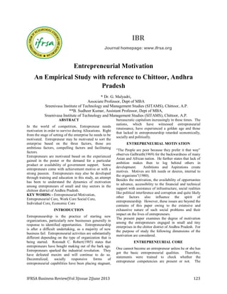 IBR
Journal homepage: www.ifrsa.org

Entrepreneurial Motivation
An Empirical Study with reference to Chittoor, Andhra
Pradesh
* Dr. G. Malyadri,
Associate Professor, Dept of MBA
Sreenivasa Institute of Technology and Management Studies (SITAMS), Chittoor, A.P.
**B. Sudheer Kumar, Assistant Professor, Dept of MBA,
Sreenivasa Institute of Technology and Management Studies (SITAMS), Chittoor, A.P.
ABSTRACT
In the world of competition, Entrepreneur needs
motivation in order to survive during Allocations. Right
from the stage of setting of the enterprise he needs to be
motivated. Entrepreneur may be motivated to sort the
enterprise based on the three factors, those are
ambitious factors, compelling factors and facilitating
factors.
Entrepreneurs are motivated based on the experienced
gained in the poster or the demand for a particular
product or availability of government support. Some
entrepreneurs come with achievement motive or with a
strong passion. Entrepreneurs may also be developed
through training and education in this study, an attempt
has been to understand the dynamics of motivation
among entrepreneurs of small and tiny sectors in the
chittoor district of Andhra Pradesh.
KEY WORDS: - Entrepreneurial Motivation,
Entrepreneurial Core, Work Core Social Core,
Individual Core, Economic Core
INTRODUCTION
Entrepreneurship is the practice of starting new
organizations, particularly new businesses generally in
response to identified opportunities. Entrepreneurship
is after a difficult undertaking, as a majority of new
business fail. Entrepreneurial activities are substantially
different depending on the type of organization that is
being started. Ronstadt C. Robert(1985) states that
entrepreneurs have bought making out of the bark age.
Entrepreneurs sparked the industrial revolution. They
have defeated maxim and will continue to do so.
Decentralized,
socially
responsive
forms
of
entrepreneurial capabilities have been placing stagnant,

IFRSA Business Review|Vol 3|issue 2|June 2013

bureaucratic capitalism increasingly in these times. The
nations, which have witnessed entrepreneurial
renaissance, have experienced a golden age and those
that lacked in entrepreneurship retarded economically,
socially and politically.
ENTREPRENEURIAL MOTIVATION
“The People are poor because they prefer it that way”
observes Galbraith(1969) for the backwardness of many
Asian and African nation. He further states that lack of
ambition makes then to log behind others in
development.
Ambitions and Aspirations create
motives. Motives are felt needs or desires, internal to
the organisms”(1980).
Besides the motivation, the availability of opportunites
to advance, accessibility to the financial and technical
support with assistance of infrastructure, social realities
like political interference and corruption and quite likely
other factors also influence the spirit of
entrepreneurship. However, these issues are beyond the
contains of this paper owing to the extensive and
exhaustive nature of such social problems and their
impact on the lives of entrepreneurs.
The present paper examines the degree of motivation
among the entrepreneurs engaged in small and tiny
enterprises in the chittor district of Andhra Pradesh. For
the purpose of study the following dimensions of the
motivation are considered.
ENTREPRENEURIAL CORE
One cannot become an entrepreneur unless he or she has
got the basic entrepreneurial qualities. Therefore,
statements were trained to check whether the
entrepreneur competencies are present or not. The

123

 
