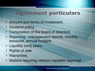 Agreement particulars Amount and terms of investment.  Dividend policy.  Composition of the board of directors.  Reporting - management reports, monthly accounts, annual budgets.  Liquidity (exit) plans.  Rights of sale  Warranties.  Matters requiring venture capitalist approval  
