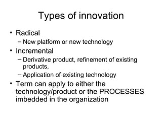 Types of innovation Radical New platform or new technology Incremental Derivative product, refinement of existing products,  Application of existing technology Term can apply to either the technology/product or the PROCESSES imbedded in the organization 