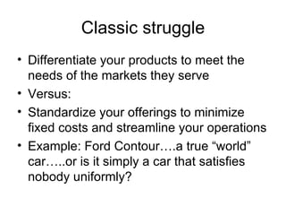Classic struggle Differentiate your products to meet the needs of the markets they serve Versus: Standardize your offerings to minimize fixed costs and streamline your operations Example: Ford Contour….a true “world” car…..or is it simply a car that satisfies nobody uniformly? 