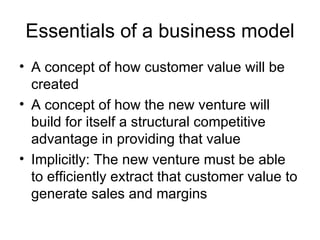 Essentials of a business model A concept of how customer value will be created A concept of how the new venture will build for itself a structural competitive advantage in providing that value Implicitly: The new venture must be able to efficiently extract that customer value to generate sales and margins 