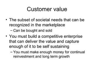 Customer value The subset of societal needs that can be recognized in the marketplace Can be bought and sold You must build a competitive enterprise that can deliver the value and capture enough of it to be self sustaining You must make enough money for continual reinvestment and long term growth 