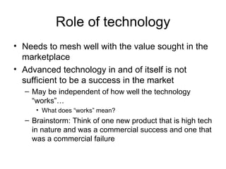 Role of technology Needs to mesh well with the value sought in the marketplace Advanced technology in and of itself is not sufficient to be a success in the market May be independent of how well the technology “works”… What does “works” mean?  Brainstorm: Think of one new product that is high tech in nature and was a commercial success and one that was a commercial failure 