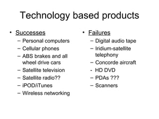 Technology based products Successes Personal computers Cellular phones ABS brakes and all wheel drive cars Satellite television Satellite radio?? iPOD/iTunes Wireless networking Failures Digital audio tape Iridium-satellite telephony Concorde aircraft -  HD DVD PDAs ??? Scanners 