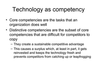 Technology as competency Core competencies are the tasks that an organization does well Distinctive competencies are the subset of core competencies that are difficult for competitors to copy  They create a sustainable competitive advantage This causes a surplus which, at least in part, it gets reinvested and keeps the technology fresh and prevents competitors from catching up or leapfrogging 