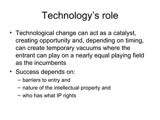 Technology’s role Technological change can act as a catalyst, creating opportunity and, depending on timing, can create temporary vacuums where the entrant can play on a nearly equal playing field as the incumbents Success depends on: barriers to entry and  nature of the intellectual property and  who has what IP rights 