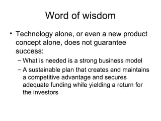 Word of wisdom Technology alone, or even a new product concept alone, does not guarantee success: What is needed is a strong business model A sustainable plan that creates and maintains a competitive advantage and secures adequate funding while yielding a return for the investors 