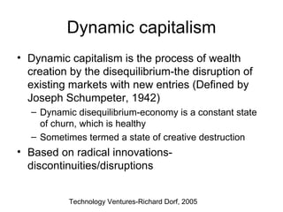 Dynamic capitalism Dynamic capitalism is the process of wealth creation by the disequilibrium-the disruption of existing markets with new entries (Defined by Joseph Schumpeter, 1942) Dynamic disequilibrium-economy is a constant state of churn, which is healthy Sometimes termed a state of creative destruction  Based on radical innovations-discontinuities/disruptions Technology Ventures-Richard Dorf, 2005 