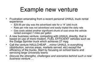 Example new venture Frustration emanating from a recent personal UHAUL truck rental experience $29.95 per day was the advertised rate for a 14’ (old) truck Rate per mile was not advertised and easily tripled the daily rate Gas costs added another significant chunk of cost since the vehicle rented averaged 7 miles per gallon A new business venture, competing with UHAUL directly, that is based on use of more modern, FUEL EFFICIENT vehicles such as the Dodge Sprinter truck which achieves 27 mpg Call the venture HAULCHEAP….mirror UHAUL in everything (distribution, service areas, markets served, etc) except the efficiency of the trucks. Start by focusing on school towns and servicing large University towns  Discuss the strengths, challenges and scenarios behind such a new business venture….  