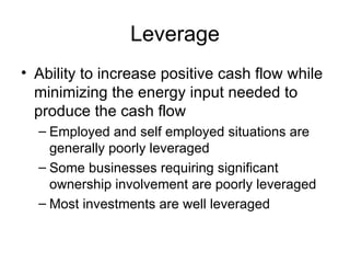 Leverage Ability to increase positive cash flow while minimizing the energy input needed to produce the cash flow Employed and self employed situations are generally poorly leveraged  Some businesses requiring significant ownership involvement are poorly leveraged Most investments are well leveraged  