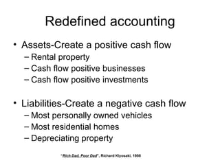 Redefined accounting Assets-Create a positive cash flow Rental property Cash flow positive businesses Cash flow positive investments Liabilities-Create a negative cash flow Most personally owned vehicles Most residential homes Depreciating property “ Rich Dad, Poor Dad ”, Richard Kiyosaki, 1998 