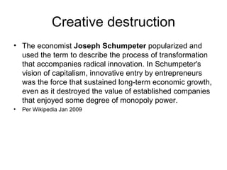 Creative destruction The economist  Joseph Schumpeter  popularized and used the term to describe the process of transformation that accompanies radical innovation. In Schumpeter's vision of capitalism, innovative entry by entrepreneurs was the force that sustained long-term economic growth, even as it destroyed the value of established companies that enjoyed some degree of monopoly power. Per Wikipedia Jan 2009 