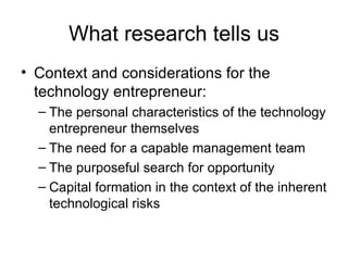 What research tells us Context and considerations for the technology entrepreneur: The personal characteristics of the technology entrepreneur themselves The need for a capable management team The purposeful search for opportunity Capital formation in the context of the inherent technological risks 