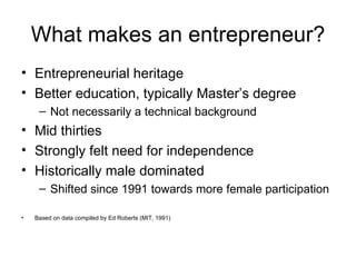 What makes an entrepreneur? Entrepreneurial heritage Better education, typically Master’s degree Not necessarily a technical background Mid thirties Strongly felt need for independence Historically male dominated Shifted since 1991 towards more female participation Based on data compiled by Ed Roberts (MIT, 1991) 