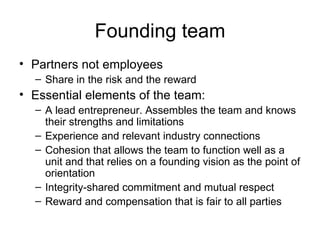 Founding team Partners not employees Share in the risk and the reward Essential elements of the team: A lead entrepreneur. Assembles the team and knows their strengths and limitations Experience and relevant industry connections Cohesion that allows the team to function well as a unit and that relies on a founding vision as the point of orientation Integrity-shared commitment and mutual respect Reward and compensation that is fair to all parties 