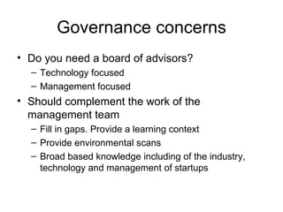Governance concerns Do you need a board of advisors? Technology focused Management focused Should complement the work of the management team Fill in gaps. Provide a learning context Provide environmental scans Broad based knowledge including of the industry, technology and management of startups 