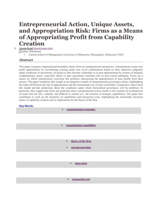 Entrepreneurial Action, Unique Assets,
and Appropriation Risk: Firms as a Means
of Appropriating Profit from Capability
Creation
1. Aseem Kaul (akaul@umn.edu)
+Author Affiliations
1. Carlson School of Management, University of Minnesota, Minneapolis, Minnesota 55455
Abstract
This paper examines organizational boundary choice from an entrepreneurial perspective. Entrepreneurs create new
profit opportunities by recombining existing assets into novel combinations based on their subjective judgment
under conditions of uncertainty. In doing so, they become vulnerable to ex post appropriation by owners of uniquely
complementary assets, especially where ex ante uncertainty translates into ex post causal ambiguity. Firms are a
means by which entrepreneurs overcome this problem, maximizing the appropriation of pure profits from their
actions. The paper formalizes this insight in an integrative model of entrepreneurial governance choice, highlighting
the trade-off between the risk of appropriation and the incremental cost of asset ownership. Comparative statics from
this model provide predictions about the conditions under which hierarchical governance will be preferred. In
particular, they suggest that firms are preferred where entrepreneurial action results in the creation of combinations
of assets that are rare, valuable, and difficult to imitate (i.e., the creation of strategic capabilities). The paper thus
contributes to work on the dynamics of capabilities and transaction costs, highlighting the structurally uncertain
nature of capability creation and its implications for the theory of the firm.
Key Words:
organizational economics
organizational capabilities
theory of the firm
entrepreneurship
innovation
transaction cost
 