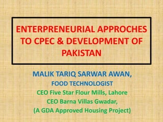 ENTERPRENEURIAL APPROCHES
TO CPEC & DEVELOPMENT OF
PAKISTAN
MALIK TARIQ SARWAR AWAN,
FOOD TECHNOLOGIST
CEO Five Star Flour Mills, Lahore
CEO Barna Villas Gwadar,
(A GDA Approved Housing Project)
 