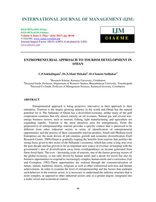 International Journal of Management (IJM), ISSN 0976 – 6502(Print), ISSN 0976 -
6510(Online), Volume 4, Issue 3, May- June (2013)
48
ENTREPRENEURIAL APPROACH TO TOURISM DEVELOPMENT IN
OMAN
C.P.Sokhalingam1
, Dr.N.Mani Mekalai2
, Dr.Clement Sudhahar3
1
Research Scholar, Karunya University, Coimbatore
2
Doctoral Guide, Professor, Department of Women's Studies, Bharathidasan University, Tiruchirapalli.
3
Doctoral Co Guide, Professor of Management Sciences, KarunyaUniversity, Coimbatore.
ABSTRACT
Entrepreneurial approach is being proactive, innovative in their approach to their
enterprise. Tourism is the largest growing industry in the world and Oman has the natural
potential for it. The Sultanate of Oman has a diversified economy, unlike many of the gulf
cooperation countries that rely almost entirely on oil revenues. Natural gas and several non-
energy business sectors, such as tourism, fishing, light manufacturing, and agriculture are
expanding rapidly. Tourism is the most attractive area for entrepreneurs. From the
perpesective of entrepreneurship, tourism provides a specific context that is perceived to be
different from other industrial sectors in terms of identification of entrepreneurial
opportunities and the process of their consumable tourism product. Small and Medium-sized
Enterprises are the main drivers of job creation, growth and economic diversification (Gulf
Research Centre, 2009).Oman is gradually reaping the benefits from tourism that justifies the
strong focus given to this sector of the Sultanate’s economy, which has come a long way over
the past decade and has proven to be an important new source of revenue; in keeping with the
government’s aim of diversification away from overdependence on income generated from
finite fossil fuels. The ever – Increasing scale of tourism, one of the fastest growing sectors of
the global economy, is not only driven by human needs and a desire for travel but also by
business opportunities to respond to increasingly complex human needs and a curiosities (Lee
and Crompton, 1992).These opportunities are realized through the commercialization of
nature, culture, traditions, history, religions as well as other commercial activities and human
achievements. In order to examine the level of entrepreneurship and the factors that underpin
such behavior in the tourism sector, it is necessary to understand the industry structure that is
more complex, as opposed to other industrial sectors and, to a greater degree, integrated into
a wider social and economical context.
INTERNATIONAL JOURNAL OF MANAGEMENT (IJM)
ISSN 0976-6502 (Print)
ISSN 0976-6510 (Online)
Volume 4, Issue 3, (May - June 2013), pp. 48-60
© IAEME: www.iaeme.com/ijm.asp
Journal Impact Factor (2013): 6.9071 (Calculated by GISI)
www.jifactor.com
IJM
© I A E M E
 