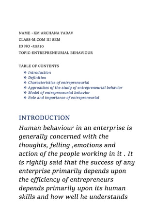 NAME –KM ARCHANA YADAV
CLASS-M.COM III SEM
ID NO -50510
TOPIC-ENTREPRENEURIAL BEHAVIOUR
TABLE OF CONTENTS
 Introduction
 Definition
 Characteristics of entrepreneurial
 Approaches of the study of entrepreneurial behavior
 Model of entrepreneurial behavior
 Role and importance of entrepreneurial
INTRODUCTION
Human behaviour in an enterprise is
generally concerned with the
thoughts, felling ,emotions and
action of the people working in it . It
is rightly said that the success of any
enterprise primarily depends upon
the efficiency of entrepreneurs
depends primarily upon its human
skills and how well he understands
 