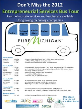 Don’t Miss the 2012
Entrepreneurial Services Bus Tour
       Learn what state services and funding are available
              for growing technology companies


                               Technical       Business           Training
                                                Advice
                                                                                      Talent
          Capital               Support




Monday, April 16
Ann Arbor        10:00 AM           University of Michigan Office of Tech Transfer, NCRC, 1600 Huron Pkwy
Ann Arbor        11:40 AM           Ann Arbor SPARK, 300 South Liberty, Ann Arbor
Kalamazoo        3:15 PM            Southwest Michigan Innovation Center, Parkview Campus

Tuesday, April 17
Ypsilanti           8:20 AM         Eastern Michigan University Business School, 300 W. Michigan Ave, 473 Gary Owen Bldg
Detroit             10:15 AM        Wayne State University Danto Engineering Development Center, 5050 Anthony Wayne
Detroit             12:00 PM        Next Energy 461 Burroughs Street
Sterling Heights    1:55 PM         Macomb Incubator (Velocity), 6633 18-Mile Road
Rochester Hills     3:30 PM         OU Incubator, 401 Sunset Lane
Troy                5:20 PM         Automation Alley, 2675 Bellingham Drive

Monday, April 23
East Lansing     10:50 AM           Technology Innovation Center, 325 E. Grand River Avenue
Mt. Pleasant     1:25 PM            Central Michigan University, CMURC, 2625 Denison Drive
Midland          3:15 PM            Mid Michigan Innovation Center, 4520 E Ashman Rd # M

Tuesday, April 24
Grand Rapids      10:30 AM          Grand Valley State University, DeVos Cook Center, 301 Michigan St.
Sault Ste Marie   5:15 PM           Lake Superior State University, Crow's Nest in the Walker Cisler Center, Circle Drive

Wednesday, April 25
Houghton          9:10 AM           Michigan Technological University, ATDC, Sharon Avenue,
                                                                                                           M ic h ig a n
                                                                                                           P r e -S e e d
                                                                                                           C a p it a l F u n d
 