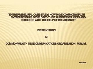 “ENTREPRENEURIAL CASE STUDY: HOW HAVE COMMONWEALTH
ENTREPRENEURS DEVELOPED THEIR BUSINESSES,IDEAS AND
PRODUCTS WITH THE HELP OF BROADBAND.”
PRESENTATION
AT

COMMONWEALTH TELECOMMUNICATIONS ORGANISATION FORUM .

OCT,2013.

 