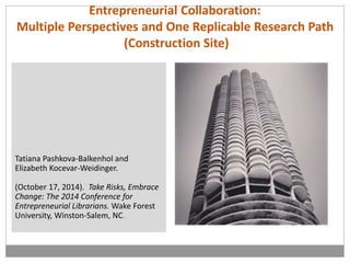 Entrepreneurial Collaboration: 
Multiple Perspectives and One Replicable Research Path 
(Construction Site) 
Tatiana Pashkova-Balkenhol and 
Elizabeth Kocevar-Weidinger. 
(October 17, 2014). Take Risks, Embrace 
Change: The 2014 Conference for 
Entrepreneurial Librarians. Wake Forest 
University, Winston-Salem, NC. 
 