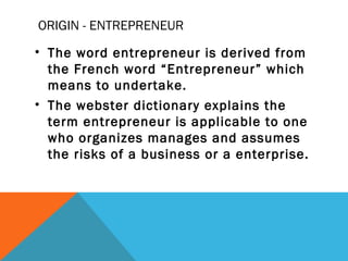 ORIGIN - ENTREPRENEUR
• The word entrepreneur is derived from
the French word “Entrepreneur” which
means to undertake.
• The webster dictionary explains the
term entrepreneur is applicable to one
who organizes manages and assumes
the risks of a business or a enterprise.
 