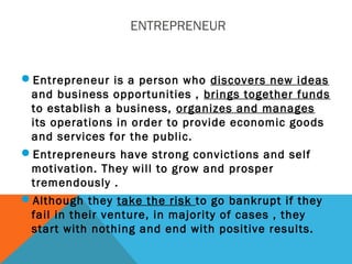 ENTREPRENEUR
Entrepreneur is a person who discovers new ideas
and business opportunities , brings together funds
to establish a business, organizes and manages
its operations in order to provide economic goods
and services for the public.
Entrepreneurs have strong convictions and self
motivation. They will to grow and prosper
tremendously .
Although they take the risk to go bankrupt if they
fail in their venture, in majority of cases , they
start with nothing and end with positive results.
 
