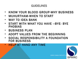 GUIDELINES
• KNOW YOUR BLOOD GROUP-WHY BUSINESS
• MUHURTHAM-WHEN TO START
• WAY TO IDEA BANK
• START WITH WHAT YOU HAVE --BYE- BYE
PHOBIAS
• BUSINESS PLAN
• ADOPT VALUES FROM THE BEGINNING
• SOCIAL RESPONSIBILITY A FOUNDATION
FOR BUSINESS
• HELP AT HAND ANY TIME
SPARC CONSULTANTS PVT LIMITED
 