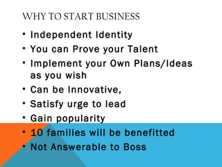 WHY TO START BUSINESS
• Independent Identity
• You can Prove your Talent
• Implement your Own Plans/Ideas
as you wish
• Can be Innovative,
• Satisfy urge to lead
• Gain popularity
• 10 families will be benefitted
• Not Answerable to Boss
 