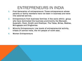 ENTREPRENEURS IN INDIA
1. First Generation of entrepreneurs: Those entrepreneurs whose
parents or family members have not been in business and were
into salaried service.
2. Entrepreneurs from business families: A few socio ethnic group
who have dominated the business prominently the Marwadi,
Gujarathi, Parsi, Sindhi and Chettiyar, The Tatas, Birlas, Wadias,
Murugappa and Singhanias.
3. Minority Entrepreneurs: Low levels of entrepreneurial activity,
tribals of central India, the hill people of north east.
4. Women Entrepreneurs
 