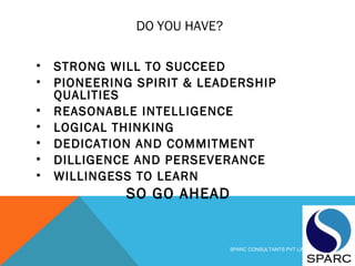 DO YOU HAVE?
• STRONG WILL TO SUCCEED
• PIONEERING SPIRIT & LEADERSHIP
QUALITIES
• REASONABLE INTELLIGENCE
• LOGICAL THINKING
• DEDICATION AND COMMITMENT
• DILLIGENCE AND PERSEVERANCE
• WILLINGESS TO LEARN
SO GO AHEAD
SPARC CONSULTANTS PVT LIMITED
 