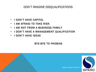DON’T IMAGINE DISQUALIFICATIONS
• I DON’T HAVE CAPITAL
• I AM AFRAID TO TAKE RISK
• I AM NOT FROM A BUSINESS FAMILY
• I DON’T HAVE A MANAGEMENT QUALIFICATION
• I DON’T HAVE IDEAS
BYE-BYE TO PHOBIAS
SPARC CONSULTANTS PVT LIMITED
 