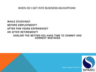 WHEN DO I GET INTO BUSINESS-MUHURTHAM
WHILE STUDYING?
BEFORE EMPLOYMENT?
AFTER FEW YEARS EXPERIENCE?
OR AFTER RETIREMENT?
EARLIER THE BETTER-YOU HAVE TIME TO COMMIT AND
CORRECT MISTAKES
SPARC CONSULTANTS PVT LIMITED
 