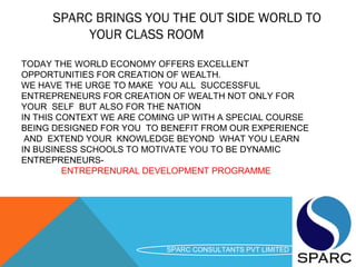 SPARC BRINGS YOU THE OUT SIDE WORLD TO
YOUR CLASS ROOM
SPARC CONSULTANTS PVT LIMITED
TODAY THE WORLD ECONOMY OFFERS EXCELLENT
OPPORTUNITIES FOR CREATION OF WEALTH.
WE HAVE THE URGE TO MAKE YOU ALL SUCCESSFUL
ENTREPRENEURS FOR CREATION OF WEALTH NOT ONLY FOR
YOUR SELF BUT ALSO FOR THE NATION
IN THIS CONTEXT WE ARE COMING UP WITH A SPECIAL COURSE
BEING DESIGNED FOR YOU TO BENEFIT FROM OUR EXPERIENCE
AND EXTEND YOUR KNOWLEDGE BEYOND WHAT YOU LEARN
IN BUSINESS SCHOOLS TO MOTIVATE YOU TO BE DYNAMIC
ENTREPRENEURS-
ENTREPRENURAL DEVELOPMENT PROGRAMME
 