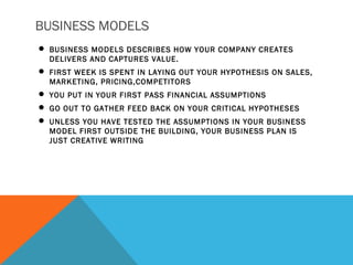 BUSINESS MODELS
 BUSINESS MODELS DESCRIBES HOW YOUR COMPANY CREATES
DELIVERS AND CAPTURES VALUE.
 FIRST WEEK IS SPENT IN LAYING OUT YOUR HYPOTHESIS ON SALES,
MARKETING, PRICING,COMPETITORS
 YOU PUT IN YOUR FIRST PASS FINANCIAL ASSUMPTIONS
 GO OUT TO GATHER FEED BACK ON YOUR CRITICAL HYPOTHESES
 UNLESS YOU HAVE TESTED THE ASSUMPTIONS IN YOUR BUSINESS
MODEL FIRST OUTSIDE THE BUILDING, YOUR BUSINESS PLAN IS
JUST CREATIVE WRITING
 