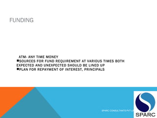 FUNDING
ATM- ANY TIME MONEY
SOURCES FOR FUND REQUIREMENT AT VARIOUS TIMES BOTH
EXPECTED AND UNEXPECTED SHOULD BE LINED UP
PLAN FOR REPAYMENT OF INTEREST, PRINCIPALS
SPARC CONSULTANTS PVT LIMITED
 