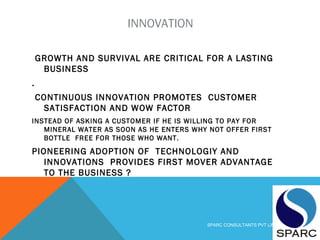 INNOVATION
GROWTH AND SURVIVAL ARE CRITICAL FOR A LASTING
BUSINESS
.
CONTINUOUS INNOVATION PROMOTES CUSTOMER
SATISFACTION AND WOW FACTOR
INSTEAD OF ASKING A CUSTOMER IF HE IS WILLING TO PAY FOR
MINERAL WATER AS SOON AS HE ENTERS WHY NOT OFFER FIRST
BOTTLE FREE FOR THOSE WHO WANT.
PIONEERING ADOPTION OF TECHNOLOGIY AND
INNOVATIONS PROVIDES FIRST MOVER ADVANTAGE
TO THE BUSINESS ?
SPARC CONSULTANTS PVT LIMITED
 
