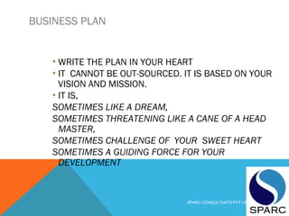 BUSINESS PLAN
▪ WRITE THE PLAN IN YOUR HEART
▪ IT CANNOT BE OUT-SOURCED. IT IS BASED ON YOUR
VISION AND MISSION.
▪ IT IS,
SOMETIMES LIKE A DREAM,
SOMETIMES THREATENING LIKE A CANE OF A HEAD
MASTER,
SOMETIMES CHALLENGE OF YOUR SWEET HEART
SOMETIMES A GUIDING FORCE FOR YOUR
DEVELOPMENT
SPARC CONSULTANTS PVT LIMITED
 