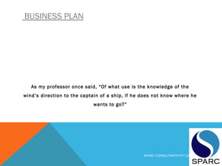 BUSINESS PLAN
As my professor once said, “Of what use is the knowledge of the
wind’s direction to the captain of a ship, if he does not know where he
wants to go?”
SPARC CONSULTANTS PVT LIMITED
 