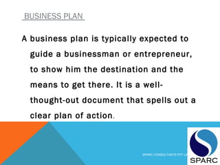 BUSINESS PLAN
A business plan is typically expected to
guide a businessman or entrepreneur,
to show him the destination and the
means to get there. It is a well-
thought-out document that spells out a
clear plan of action. 
SPARC CONSULTANTS PVT LIMITED
 