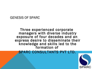 GENESIS OF SPARC
Three experienced corporate
managers with diverse industry
exposure of four decades and an
express desire to disseminate their
knowledge and skills led to the
formation of
SPARC CONSULTANTS PVT LTD.
 
 