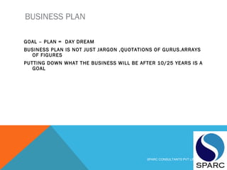 BUSINESS PLAN
GOAL – PLAN = DAY DREAM
BUSINESS PLAN IS NOT JUST JARGON ,QUOTATIONS OF GURUS.ARRAYS
OF FIGURES
PUTTING DOWN WHAT THE BUSINESS WILL BE AFTER 10/25 YEARS IS A
GOAL
SPARC CONSULTANTS PVT LIMITED
 