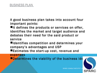 BUSINESS PLAN
A good business plan takes into account four
important points:
It defines the products or services on offer,
identifies the market and target audience and
debates their need for the said product or
service
Identifies competition and determines your
company’s advantages and USP 
Estimates the start-up cost, revenue and
expenses
Determines the viability of the business idea
SPARC CONSULTANTS PVT LIMITED
 