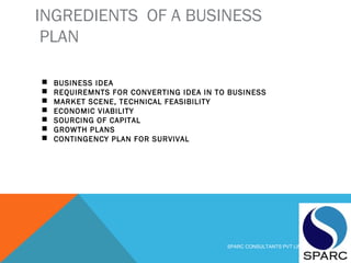 INGREDIENTS OF A BUSINESS
PLAN
 BUSINESS IDEA
 REQUIREMNTS FOR CONVERTING IDEA IN TO BUSINESS
 MARKET SCENE, TECHNICAL FEASIBILITY
 ECONOMIC VIABILITY
 SOURCING OF CAPITAL
 GROWTH PLANS
 CONTINGENCY PLAN FOR SURVIVAL
SPARC CONSULTANTS PVT LIMITED
 