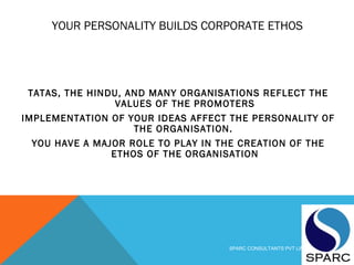YOUR PERSONALITY BUILDS CORPORATE ETHOS
TATAS, THE HINDU, AND MANY ORGANISATIONS REFLECT THE
VALUES OF THE PROMOTERS
IMPLEMENTATION OF YOUR IDEAS AFFECT THE PERSONALITY OF
THE ORGANISATION.
YOU HAVE A MAJOR ROLE TO PLAY IN THE CREATION OF THE
ETHOS OF THE ORGANISATION
SPARC CONSULTANTS PVT LIMITED
 