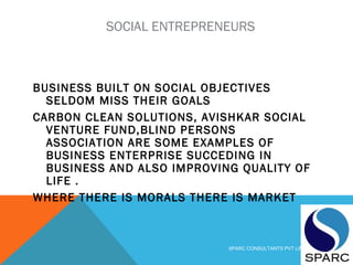 SOCIAL ENTREPRENEURS
BUSINESS BUILT ON SOCIAL OBJECTIVES
SELDOM MISS THEIR GOALS
CARBON CLEAN SOLUTIONS, AVISHKAR SOCIAL
VENTURE FUND,BLIND PERSONS
ASSOCIATION ARE SOME EXAMPLES OF
BUSINESS ENTERPRISE SUCCEDING IN
BUSINESS AND ALSO IMPROVING QUALITY OF
LIFE .
WHERE THERE IS MORALS THERE IS MARKET
SPARC CONSULTANTS PVT LIMITED
 